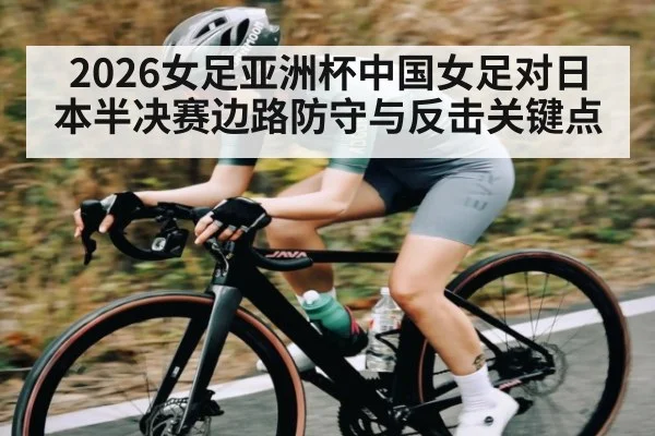 2026女足亚洲杯中国女足对日本半决赛边路防守与反击关键点